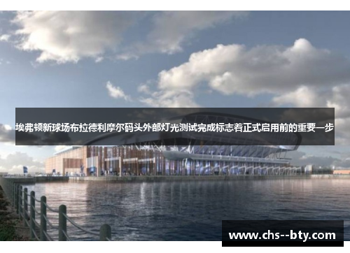埃弗顿新球场布拉德利摩尔码头外部灯光测试完成标志着正式启用前的重要一步