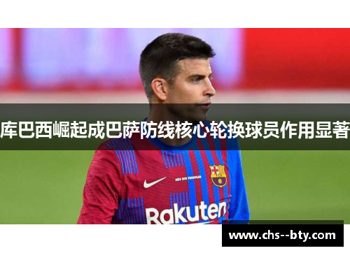 库巴西崛起成巴萨防线核心轮换球员作用显著 库巴西崛起成巴萨防线核心轮换球员作用显著