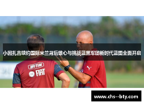 小因扎吉续约国际米兰背后雄心与挑战蓝黑军团新时代蓝图全面开启