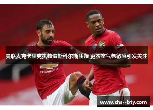 曼联麦克卡里克执教遭斯科尔斯质疑 更衣室气氛敏感引发关注 曼联麦克卡里克执教遭斯科尔斯质疑 更衣室气氛敏感引发关注